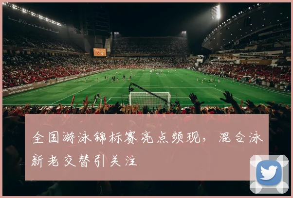 全国游泳锦标赛亮点频现，混合泳新老交替引关注 - 万彩官网官网入口
