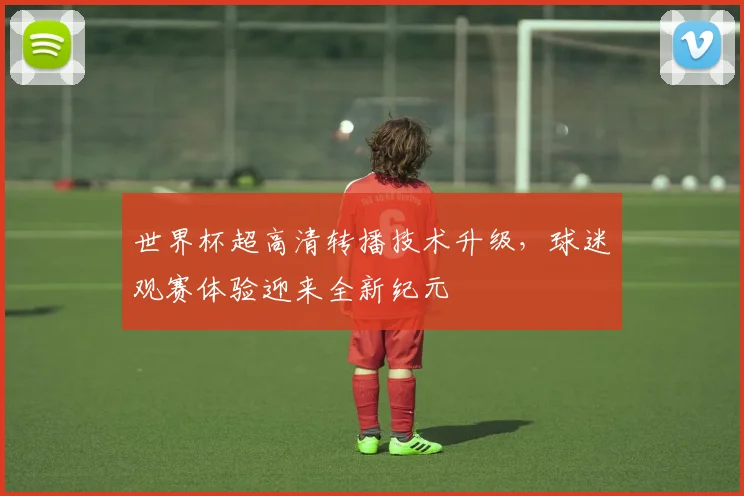 世界杯超高清转播技术升级,球迷观赛体验迎来全新纪元