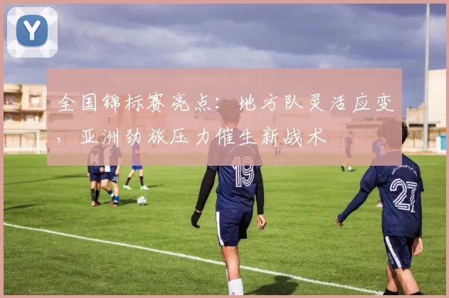 全国锦标赛亮点：地方队灵活应变，亚洲劲旅压力催生新战术