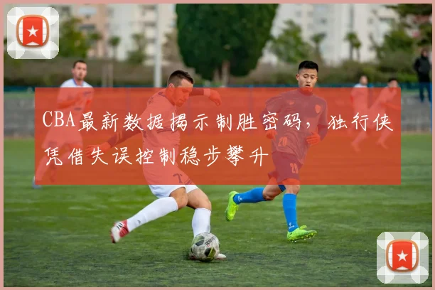CBA最新数据揭示制胜密码,独行侠凭借失误控制稳步攀升