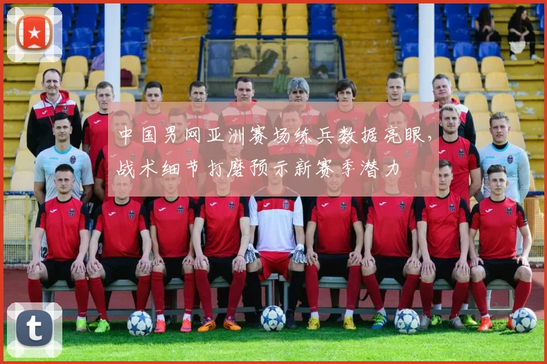 中国男网亚洲赛场练兵数据亮眼,战术细节打磨预示新赛季潜力