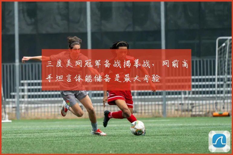 三度美网冠军备战揭幕战，网前高手坦言体能储备是最大考验