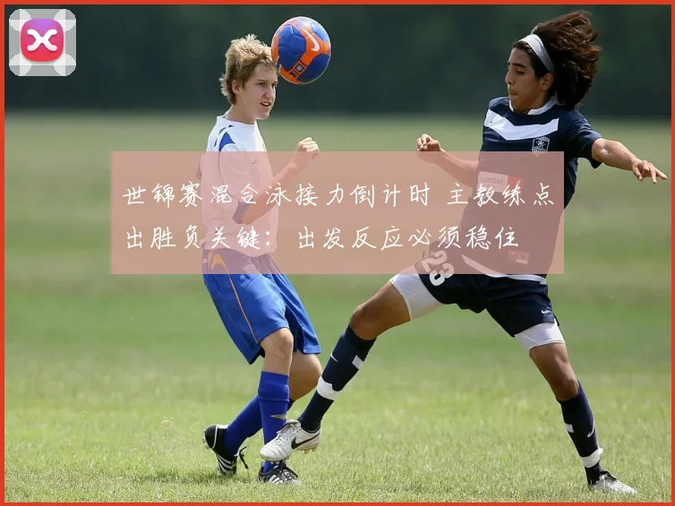 世锦赛混合泳接力倒计时 主教练点出胜负关键：出发反应必须稳住