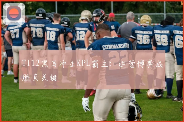 TI12黑马冲击KPL霸主:运营博弈成胜负关键