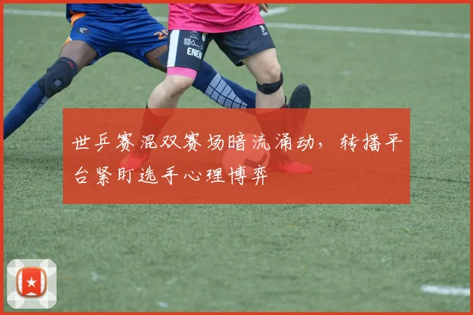 世乒赛混双赛场暗流涌动，转播平台紧盯选手心理博弈