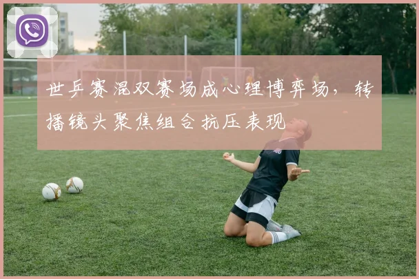 世乒赛混双赛场成心理博弈场,转播镜头聚焦组合抗压表现