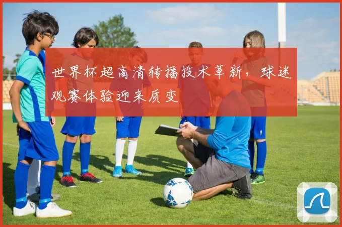 世界杯超高清转播技术革新,球迷观赛体验迎来质变