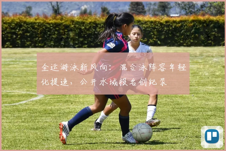 全运游泳新风向:混合泳阵容年轻化提速,公开水域报名创纪录