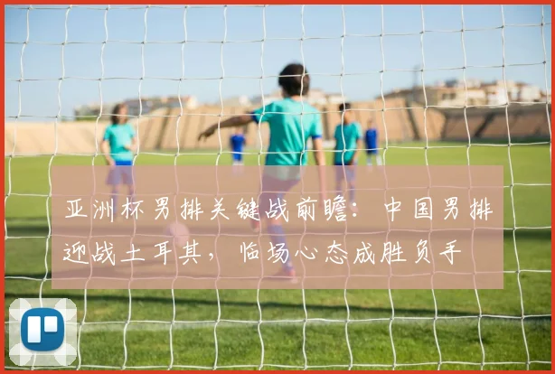 亚洲杯男排关键战前瞻:中国男排迎战土耳其,临场心态成胜负手
