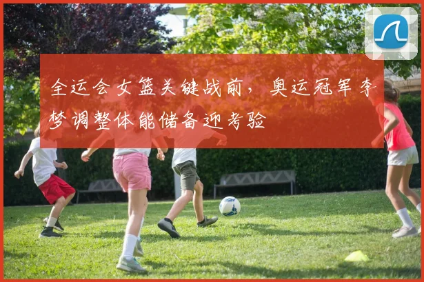 全运会女篮关键战前，奥运冠军李梦调整体能储备迎考验 - 万彩官网官网入口