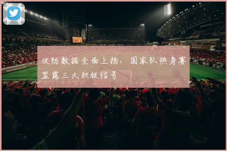 攻防数据全面上扬,国家队热身赛显露三大积极信号