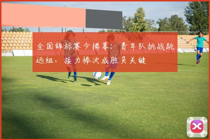 全国锦标赛今揭幕：青年队挑战跳远组，接力棒次成胜负关键