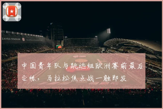 中国青年队与跳远组欧洲赛前最后合练，马拉松焦点战一触即发 - 万彩官网官网入口