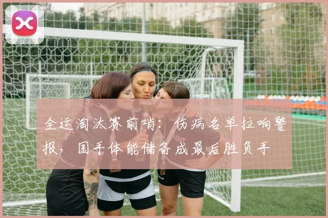 全运淘汰赛前哨：伤病名单拉响警报，国手体能储备成最后胜负手 - 万彩官网官网入口
