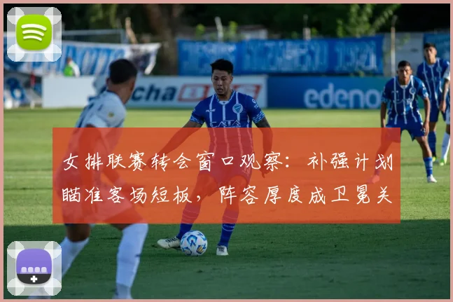 女排联赛转会窗口观察：补强计划瞄准客场短板，阵容厚度成卫冕关键
