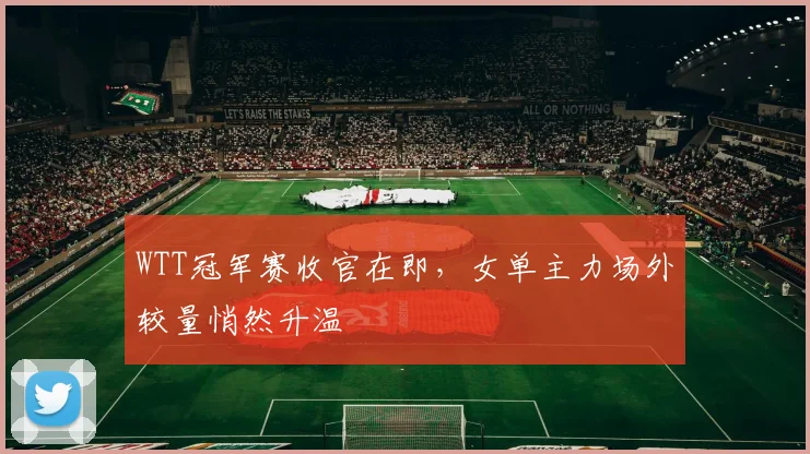 WTT冠军赛收官在即,女单主力场外较量悄然升温