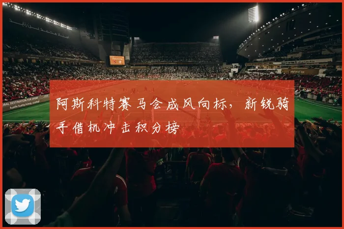 阿斯科特赛马会成风向标，新锐骑手借机冲击积分榜