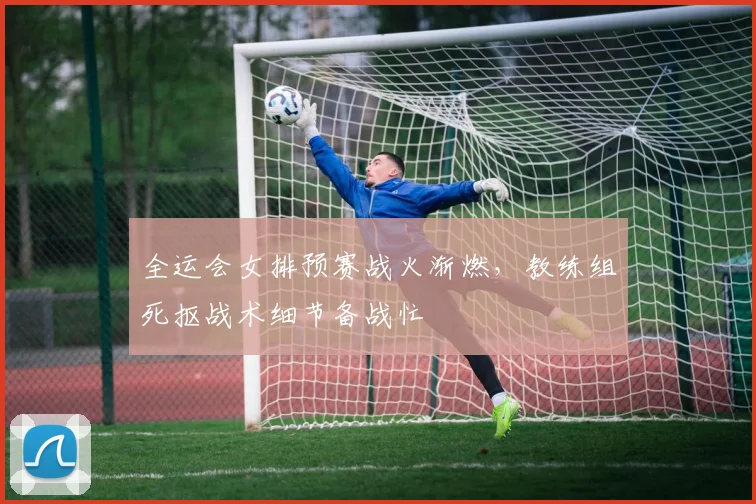 全运会女排预赛战火渐燃，教练组死抠战术细节备战忙 - 万彩官网官网入口