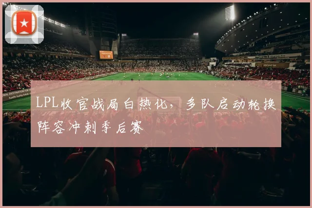LPL收官战局白热化，多队启动轮换阵容冲刺季后赛
