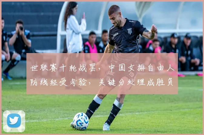 世联赛十轮战罢，中国女排自由人防线经受考验，关键分处理成胜负手