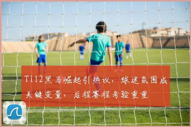 Ti12黑马崛起引热议，球迷氛围成关键变量，后程赛程考验重重