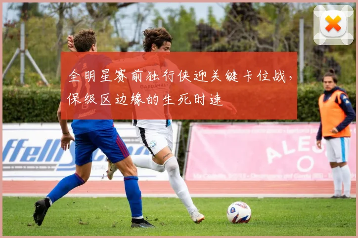 全明星赛前独行侠迎关键卡位战，保级区边缘的生死时速 - 万彩官网官网入口