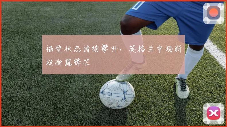 福登状态持续攀升,英格兰中场新核渐露锋芒