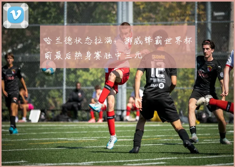 哈兰德状态拉满,挪威锋霸世界杯前最后热身赛独中三元