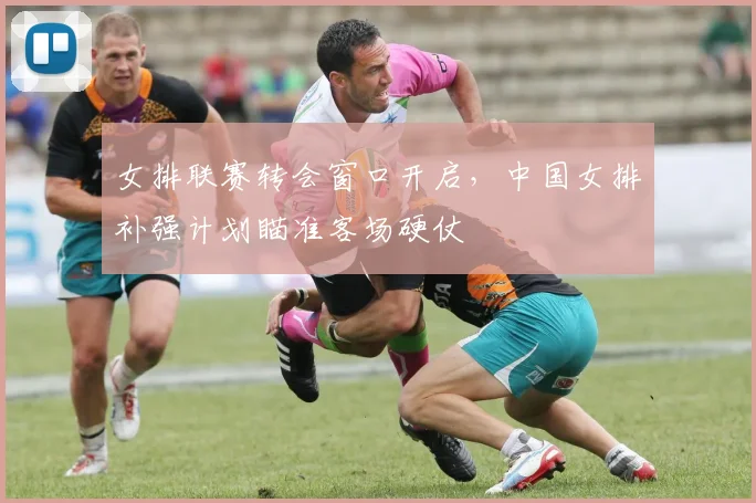 女排联赛转会窗口开启，中国女排补强计划瞄准客场硬仗