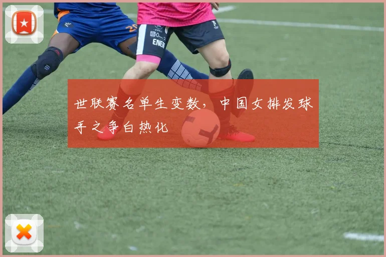 世联赛名单生变数，中国女排发球手之争白热化