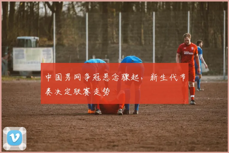 中国男网争冠悬念骤起，新生代节奏决定联赛走势 - 万彩官网官网入口