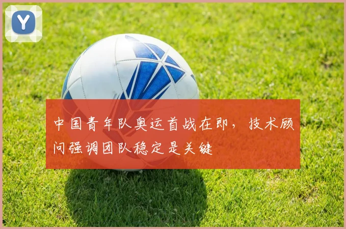 中国青年队奥运首战在即，技术顾问强调团队稳定是关键 - 万彩官网官网入口