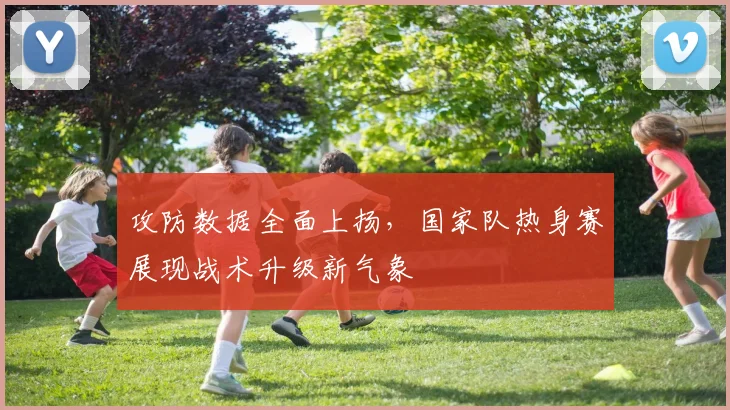 攻防数据全面上扬，国家队热身赛展现战术升级新气象