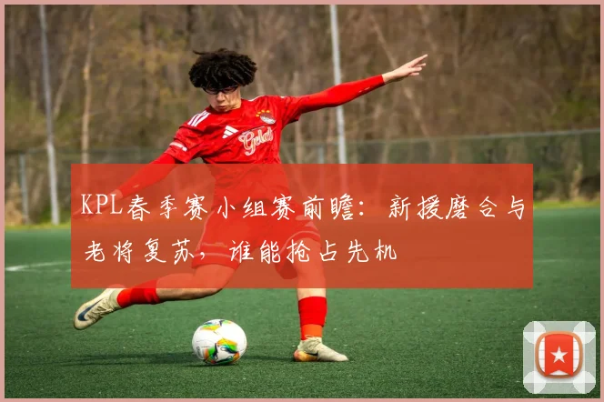 KPL春季赛小组赛前瞻：新援磨合与老将复苏，谁能抢占先机