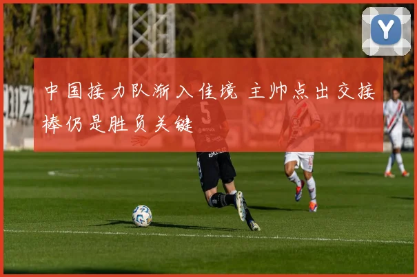 中国接力队渐入佳境 主帅点出交接棒仍是胜负关键 - 万彩官网官网入口