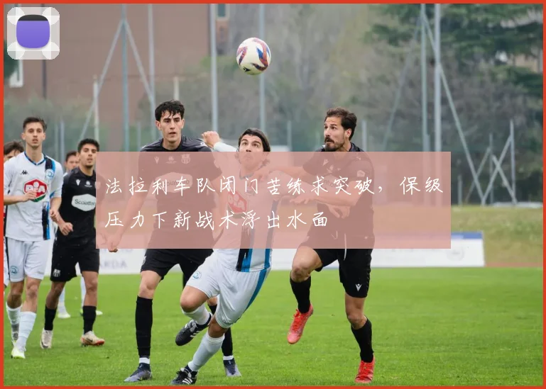 法拉利车队闭门苦练求突破，保级压力下新战术浮出水面