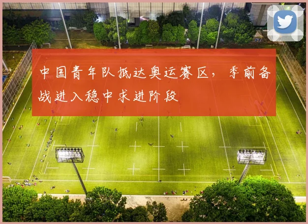 中国青年队抵达奥运赛区，季前备战进入稳中求进阶段 - 万彩官网官网入口