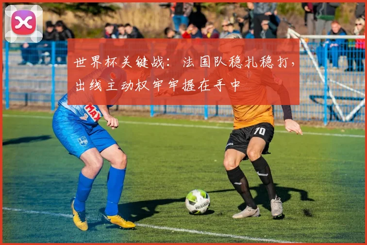 世界杯关键战:法国队稳扎稳打,出线主动权牢牢握在手中