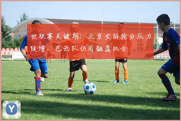 世联赛关键期：北京女排抢分压力陡增，巴西队仍有翻盘机会