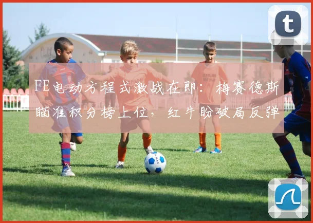 FE电动方程式激战在即:梅赛德斯瞄准积分榜上位,红牛盼破局反弹